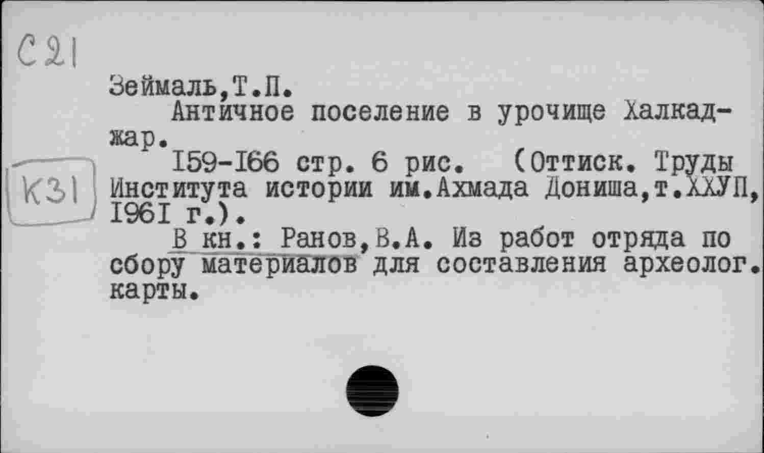 ﻿С 2.1
Зеймаль,Т.П.
Античное поселение в урочище Халкад-жар.
159-166 стр. 6 рис. (Оттиск. Труды Института истории им.Ахмада Дониша,т.ХХУП, __J 1961 г.).
В кн.: Ранов,В.А. Из работ отряда по сбору материалов для составления археолог, карты.